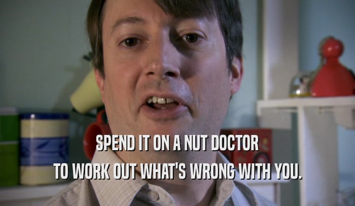 SPEND IT ON A NUT DOCTOR TO WORK OUT WHAT'S WRONG WITH YOU. 