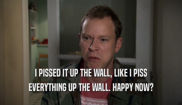 I PISSED IT UP THE WALL, LIKE I PISS EVERYTHING UP THE WALL. HAPPY NOW? 