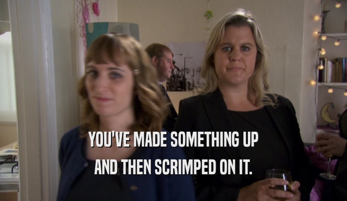YOU'VE MADE SOMETHING UP AND THEN SCRIMPED ON IT. 