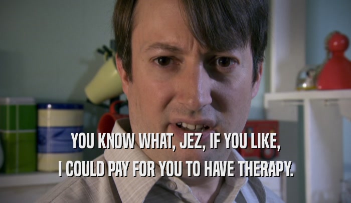 YOU KNOW WHAT, JEZ, IF YOU LIKE, I COULD PAY FOR YOU TO HAVE THERAPY. 