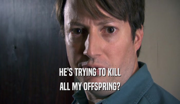 HE'S TRYING TO KILL ALL MY OFFSPRING? 