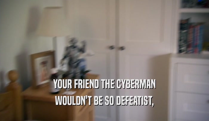 YOUR FRIEND THE CYBERMAN WOULDN'T BE SO DEFEATIST, 