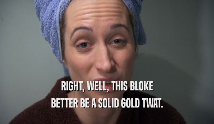 RIGHT, WELL, THIS BLOKE BETTER BE A SOLID GOLD TWAT. 