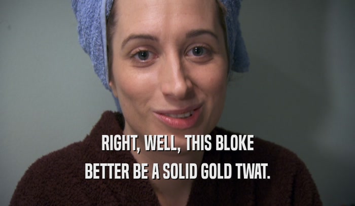 RIGHT, WELL, THIS BLOKE BETTER BE A SOLID GOLD TWAT. 