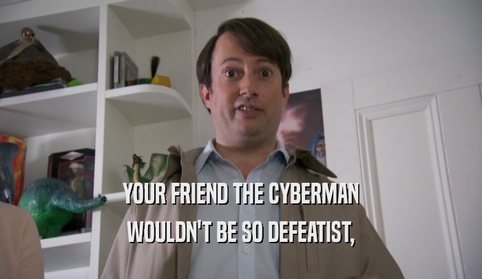 YOUR FRIEND THE CYBERMAN WOULDN'T BE SO DEFEATIST, 