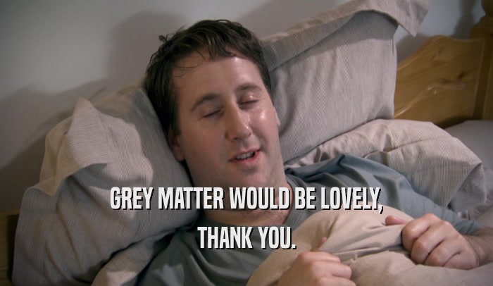 GREY MATTER WOULD BE LOVELY, THANK YOU. 