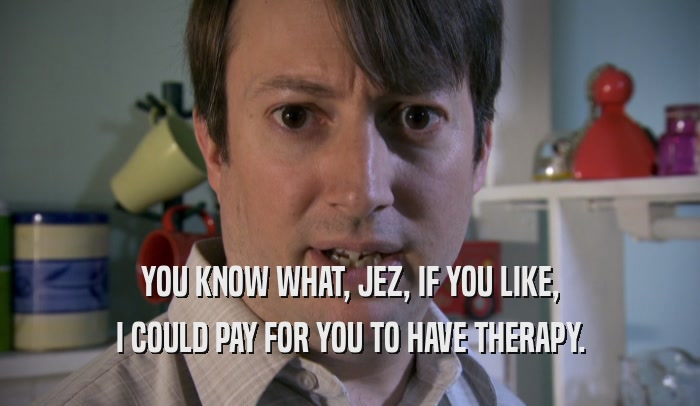 YOU KNOW WHAT, JEZ, IF YOU LIKE, I COULD PAY FOR YOU TO HAVE THERAPY. 