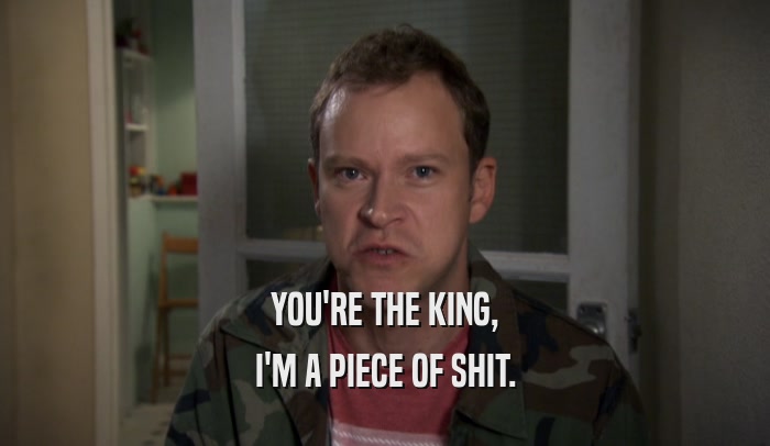 YOU'RE THE KING, I'M A PIECE OF SHIT. 