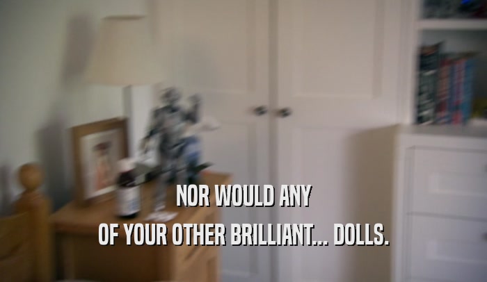 NOR WOULD ANY OF YOUR OTHER BRILLIANT... DOLLS. 