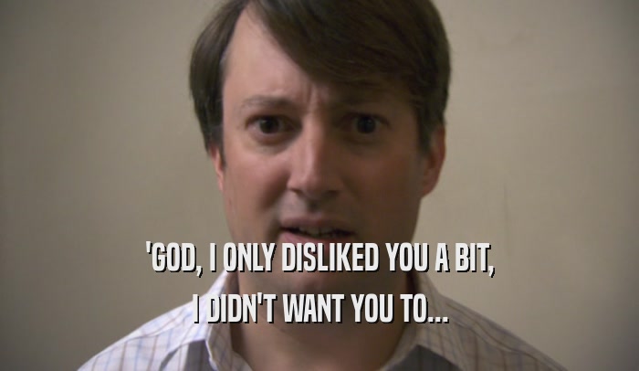 'GOD, I ONLY DISLIKED YOU A BIT, I DIDN'T WANT YOU TO... 