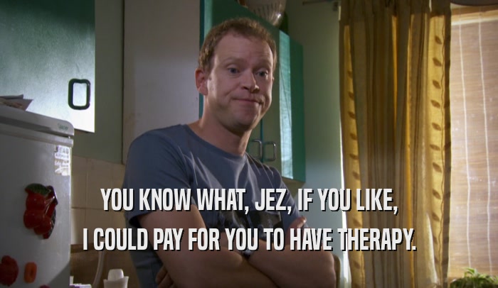 YOU KNOW WHAT, JEZ, IF YOU LIKE, I COULD PAY FOR YOU TO HAVE THERAPY. 