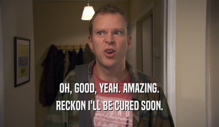 OH, GOOD, YEAH. AMAZING. RECKON I'LL BE CURED SOON. 