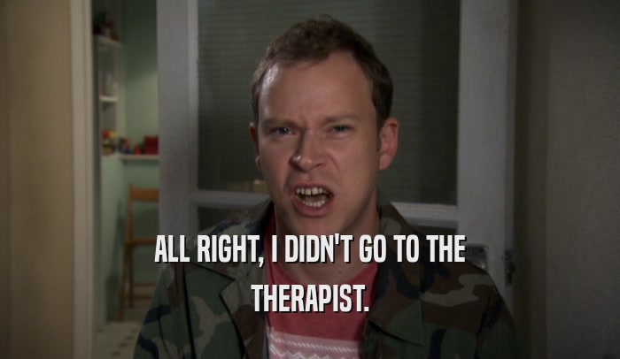 ALL RIGHT, I DIDN'T GO TO THE THERAPIST. 
