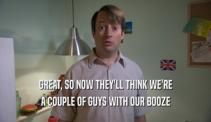 GREAT, SO NOW THEY'LL THINK WE'RE A COUPLE OF GUYS WITH OUR BOOZE 