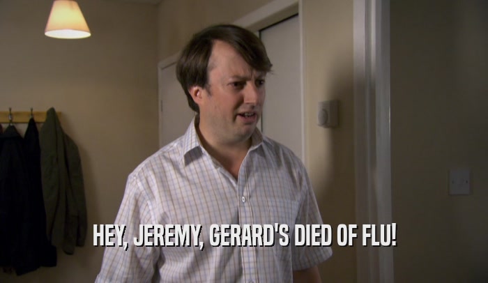 HEY, JEREMY, GERARD'S DIED OF FLU!  