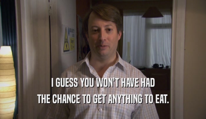 I GUESS YOU WON'T HAVE HAD THE CHANCE TO GET ANYTHING TO EAT. 