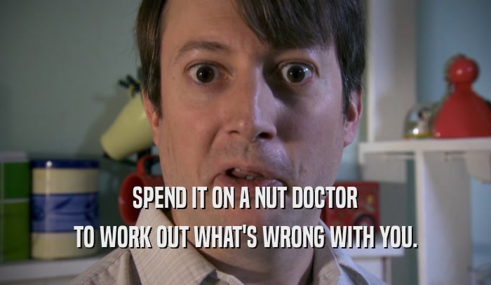SPEND IT ON A NUT DOCTOR TO WORK OUT WHAT'S WRONG WITH YOU. 