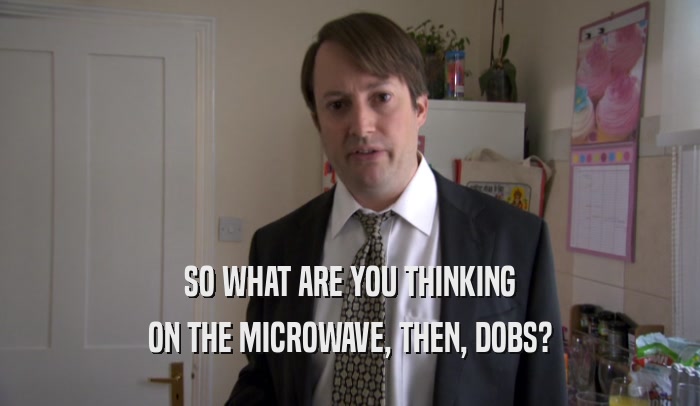 SO WHAT ARE YOU THINKING ON THE MICROWAVE, THEN, DOBS? 