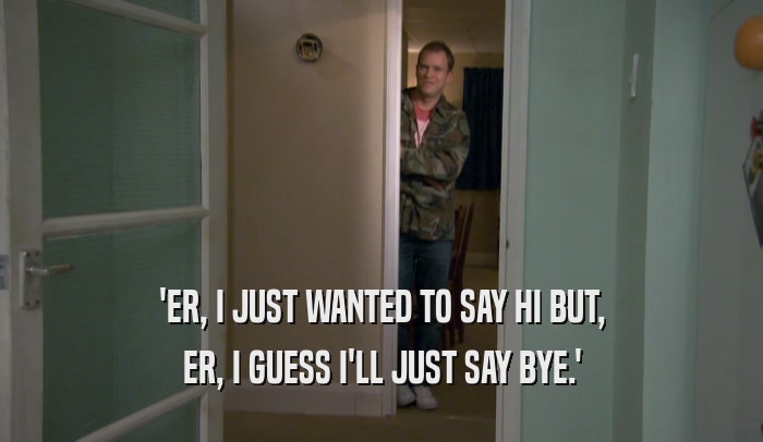 'ER, I JUST WANTED TO SAY HI BUT, ER, I GUESS I'LL JUST SAY BYE.' 