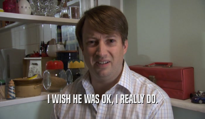 I WISH HE WAS OK, I REALLY DO.  