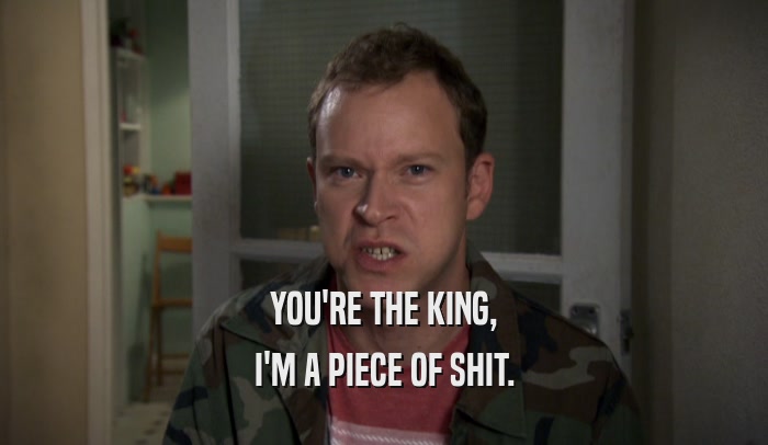 YOU'RE THE KING, I'M A PIECE OF SHIT. 