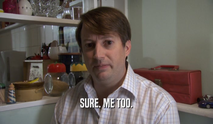 SURE. ME TOO.  
