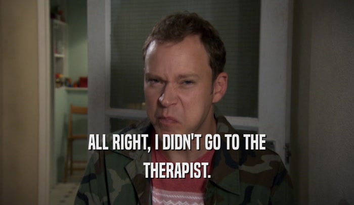 ALL RIGHT, I DIDN'T GO TO THE THERAPIST. 
