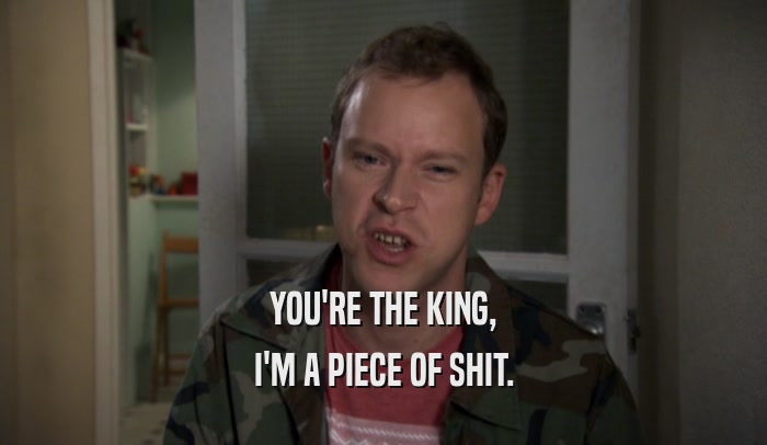 YOU'RE THE KING, I'M A PIECE OF SHIT. 
