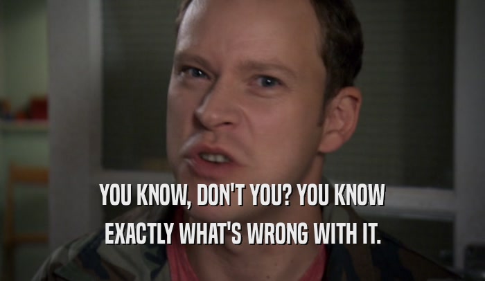YOU KNOW, DON'T YOU? YOU KNOW EXACTLY WHAT'S WRONG WITH IT. 