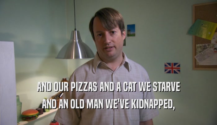 AND OUR PIZZAS AND A CAT WE STARVE AND AN OLD MAN WE'VE KIDNAPPED, 