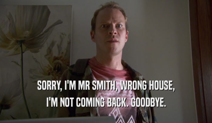SORRY, I'M MR SMITH, WRONG HOUSE, I'M NOT COMING BACK. GOODBYE. 