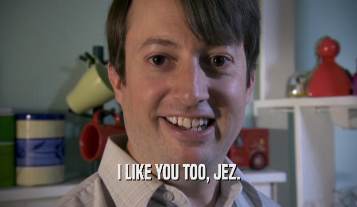 I LIKE YOU TOO, JEZ.  