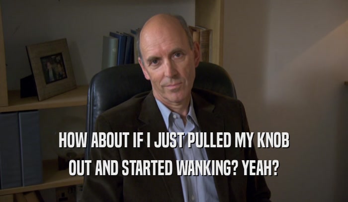 HOW ABOUT IF I JUST PULLED MY KNOB OUT AND STARTED WANKING? YEAH? 