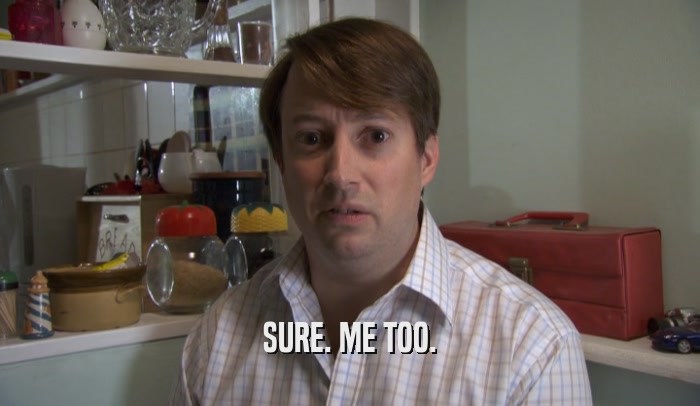 SURE. ME TOO.  