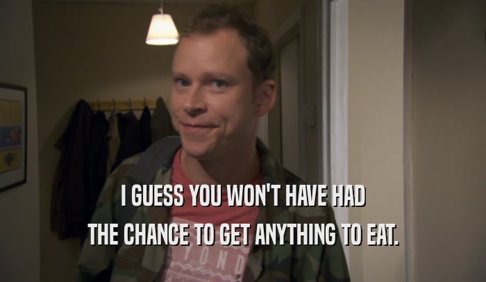 I GUESS YOU WON'T HAVE HAD THE CHANCE TO GET ANYTHING TO EAT. 