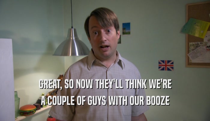 GREAT, SO NOW THEY'LL THINK WE'RE A COUPLE OF GUYS WITH OUR BOOZE 