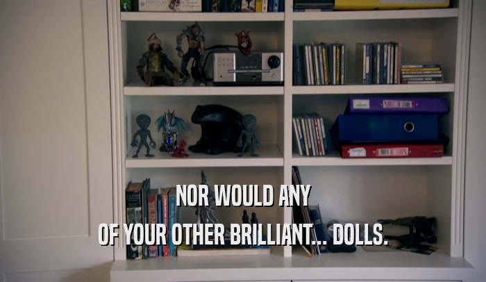NOR WOULD ANY OF YOUR OTHER BRILLIANT... DOLLS. 