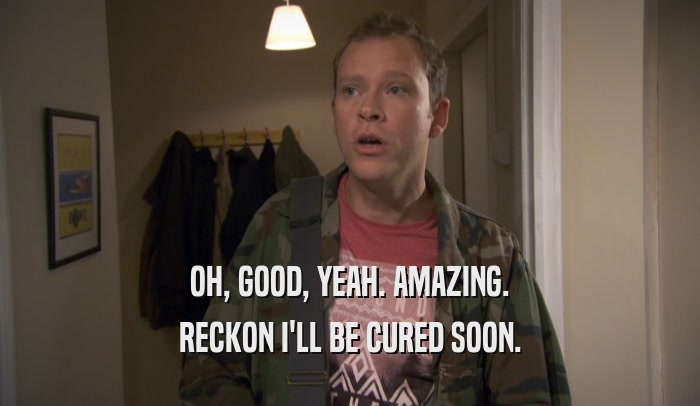 OH, GOOD, YEAH. AMAZING. RECKON I'LL BE CURED SOON. 
