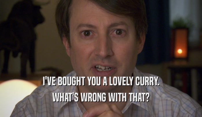 I'VE BOUGHT YOU A LOVELY CURRY. WHAT'S WRONG WITH THAT? 