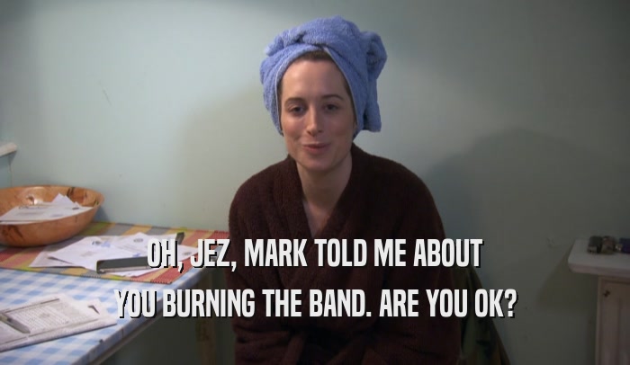 OH, JEZ, MARK TOLD ME ABOUT YOU BURNING THE BAND. ARE YOU OK? 