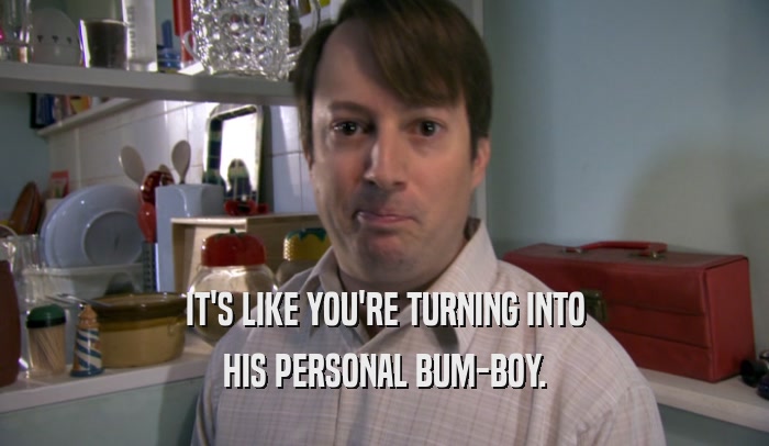 IT'S LIKE YOU'RE TURNING INTO HIS PERSONAL BUM-BOY. 