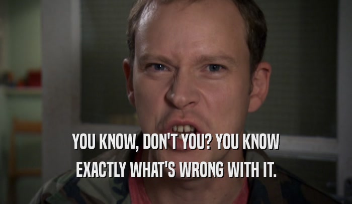 YOU KNOW, DON'T YOU? YOU KNOW EXACTLY WHAT'S WRONG WITH IT. 