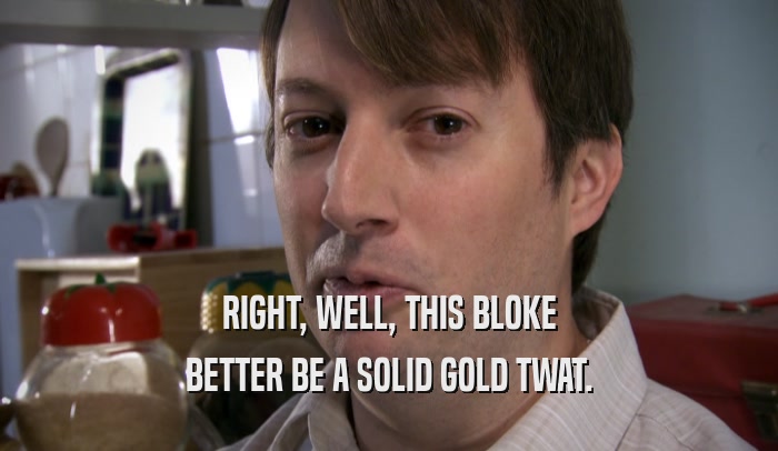 RIGHT, WELL, THIS BLOKE BETTER BE A SOLID GOLD TWAT. 