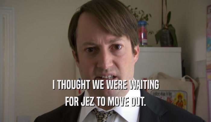 I THOUGHT WE WERE WAITING FOR JEZ TO MOVE OUT. 