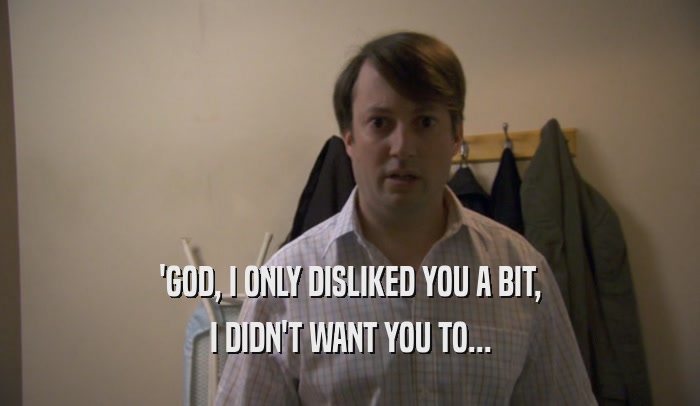 'GOD, I ONLY DISLIKED YOU A BIT, I DIDN'T WANT YOU TO... 