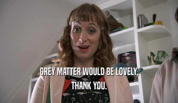 GREY MATTER WOULD BE LOVELY, THANK YOU. 
