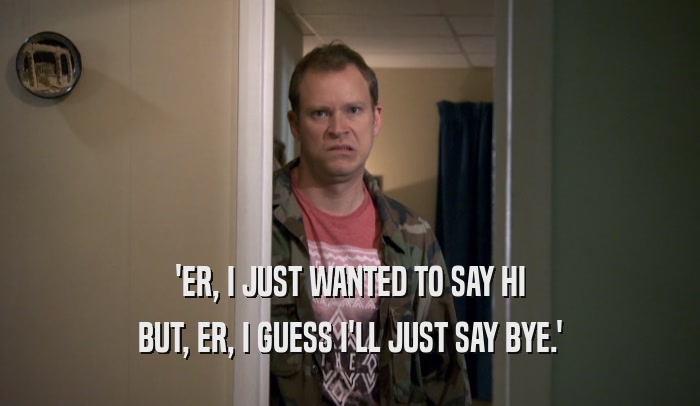 'ER, I JUST WANTED TO SAY HI BUT, ER, I GUESS I'LL JUST SAY BYE.' 