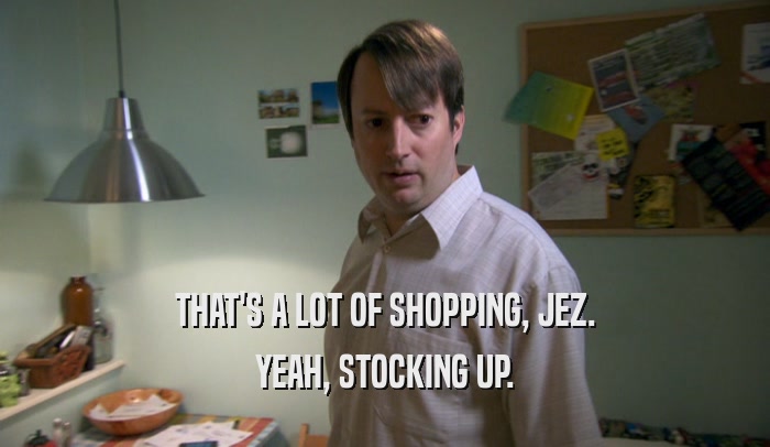 THAT'S A LOT OF SHOPPING, JEZ.
 YEAH, STOCKING UP.
 