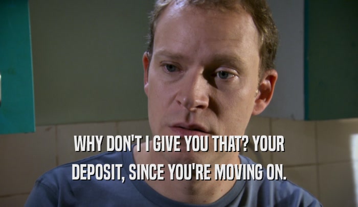 WHY DON'T I GIVE YOU THAT? YOUR DEPOSIT, SINCE YOU'RE MOVING ON. 