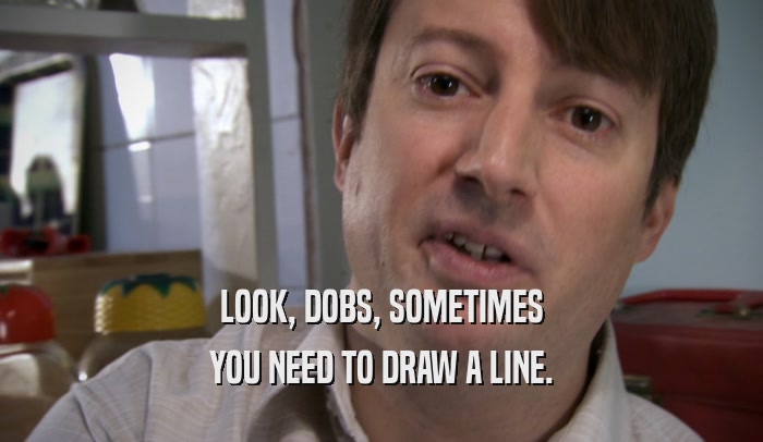 LOOK, DOBS, SOMETIMES YOU NEED TO DRAW A LINE. 